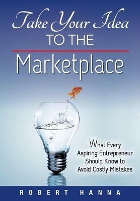 Take Your Idea to the Marketplace: What Every Aspiring Entrepreneur Should Know to Avoid Costly Mistakes by Robert Hanna