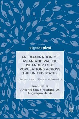 An Examination of Asian and Pacific Islander Lgbt Populations Across the United States: Intersections of Race and Sexuality by Angelique Harris, Juan Battle, Antonio (Jay) Pastrana Jr