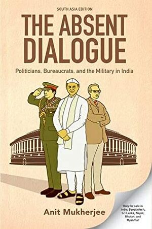 The Absent Dialogue: Politicians, Bureaucrats and the Military in India by Anit Mukherjee