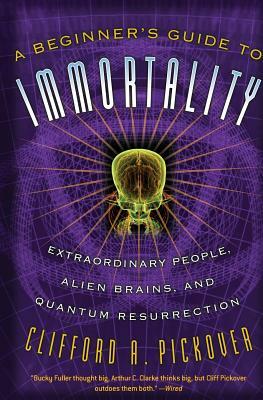 A Beginner's Guide to Immortality: Extraordinary People, Alien Brains, and Quantum Resurrection by Clifford a. Pickover