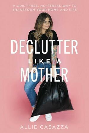 Declutter Like a Mother: A Guilt-Free, No-Stress Way to Transform Your Home and Your Life by Allie Casazza
