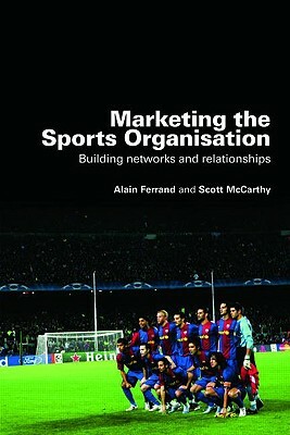 Marketing the Sports Organisation: Building Networks and Relationships by Scott McCarthy, Alain Ferrand