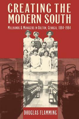 Creating the Modern South: Millhands and Managers in Dalton, Georgia, 1884-1984 by Douglas Flamming