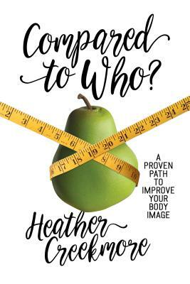 Compared to Who?: A Proven Path to Improve Your Body Image by Heather Creekmore