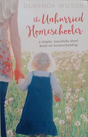 The Unhurried Homeschooler: A Simple, Mercifully Short Book on Homeschooling by Durenda Wilson