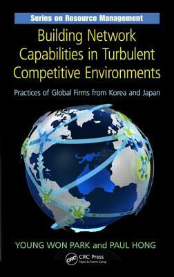 Building Network Capabilities in Turbulent Competitive Environments: Practices of Global Firms from Korea and Japan by Young Won Park, Paul Hong