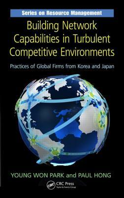 Building Network Capabilities in Turbulent Competitive Environments: Practices of Global Firms from Korea and Japan by Paul Hong, Young Won Park