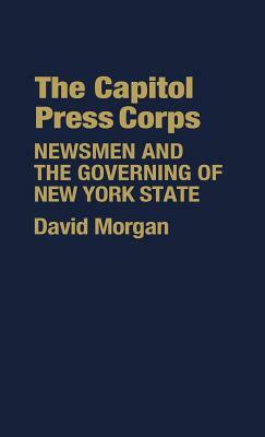 The Capitol Press Corps: Newsmen and the Governing of New York State by David Morgan