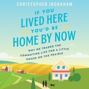 If You Lived Here You'd Be Home by Now: Why We Traded the Commuting Life for a Little House on the Prairie by Christopher Ingraham