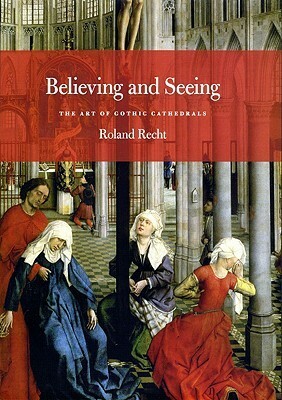 Believing and Seeing: The Art of Gothic Cathedrals by Roland Recht, Mary Whittall