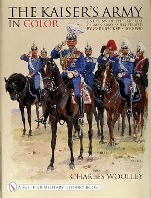 The Kaiser's Army in Color: Uniforms of the Imperial German Army as Illustrated by Carl Becker 1890-1910 by Charles Woolley