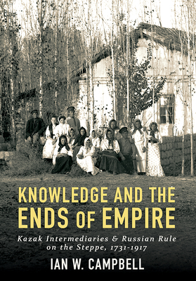 Knowledge and the Ends of Empire: Kazak Intermediaries and Russian Rule on the Steppe, 1731/1917 by Ian W. Campbell