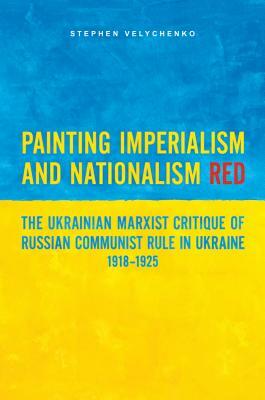 Painting Imperialism and Nationalism Red: The Ukrainian Marxist Critique of Russian Communist Rule in Ukraine, 1918-1925 by Stephen Velychenko