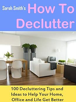 How To Declutter: 100 Quick Decluttering Tips and Ideas to Help Your Home, Office and Life All Get Better by Sarah Smith, Roger Allen