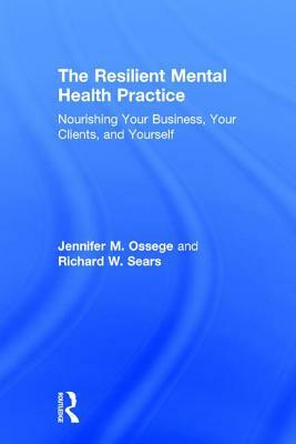 The Resilient Mental Health Practice: Nourishing Your Business, Your Clients, and Yourself by Jennifer M. Ossege, Richard W. Sears
