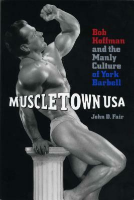 Muscletown USA: Bob Hoffman and the Manly Culture of York Barbell by John D. Fair