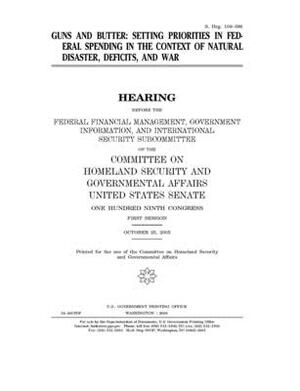 Guns and butter: setting priorities in federal spending in the context of natural disaster, deficits, and war by United States Congress, United States Senate, Committee on Homeland Security (senate)