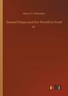Samuel Pepps and the World He Lived in by Henry B. Wheatley