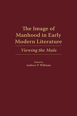 The Image of Manhood in Early Modern Literature: Viewing the Male by Andrew P. Williams
