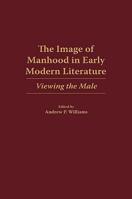 The Image of Manhood in Early Modern Literature: Viewing the Male by Andrew P. Williams