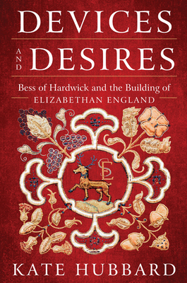 Devices and Desires: Bess of Hardwick and the Building of Elizabethan England by Kate Hubbard