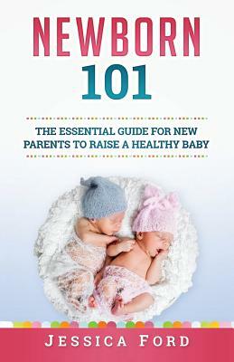 Newborn 101: The Essential Guide for New Parents to Raise a Healthy Baby by Jessica Ford