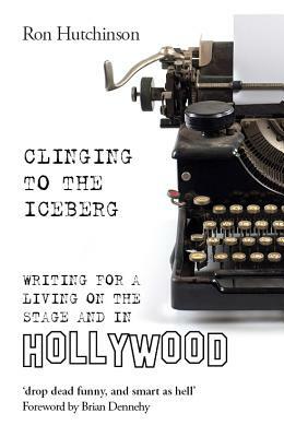 Clinging to the Iceberg: Writing for a Living on the Stage and in Hollywood by Ron Hutchinson