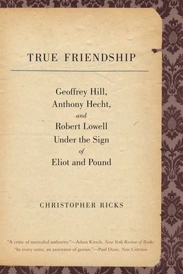 True Friendship: Geoffrey Hill, Anthony Hecht, and Robert Lowell Under the Sign of Eliot and Pound by Christopher Ricks