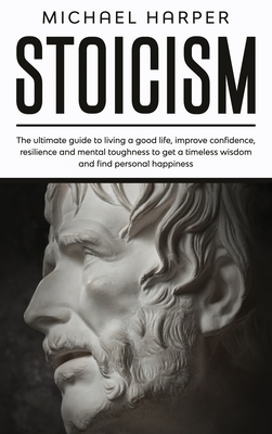 Stoicism: The Ultimate Guide To Living A Good Life, Improve Confidence, Resilience And Mental Toughness To Get A Timeless Wisdom by Michael Harper