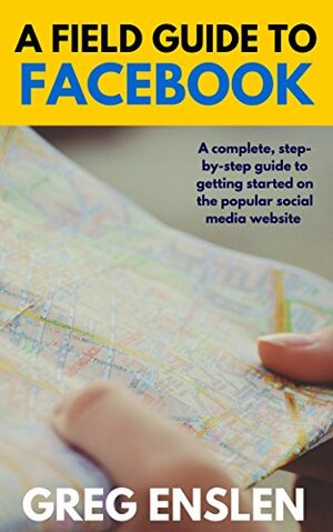 A Field Guide to Facebook: A complete, step-by-step guide to getting started on the popular social media website by Greg Enslen