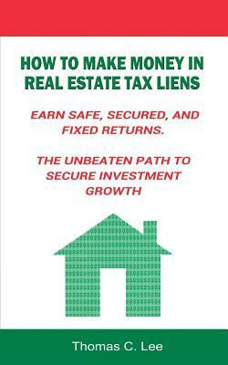 How to Make Money in Real Estate Tax Liens Earn Safe, Secured, and Fixed Returns . The Unbeaten Path to Secure Investment Growth by Thomas C. Lee