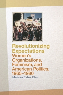 Revolutionizing Expectations: Women's Organizations, Feminism, and American Politics, 1965-1980 by Melissa Estes Blair