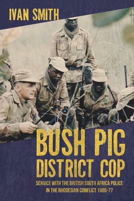 Bush Pig District Cop: Service with the British South Africa Police in the Rhodesian Conflict 1965-77 by Ivan Smith