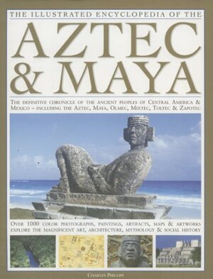 The Illustrated Encyclopedia of the Aztec & Maya: The Definitive Chronicle of the Ancient Peoples of Mexico & Central America - Including the Aztec, Maya, Olmec, Mixtec, Toltec & Zapotec by Charles Phillips