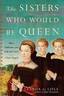 Sisters Who Would Be Queen: Mary, Katherine, and Lady Jane Grey by Leanda de Lisle, Leanda de Lisle