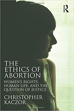 The Ethics of Abortion: Women's Rights, Human Life, and the Question of Justice by Christopher Kaczor