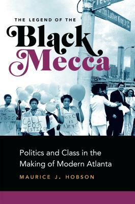 The Legend of the Black Mecca: Politics and Class in the Making of Modern Atlanta by Maurice J. Hobson