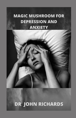 Magic Mushroom for Anxiety and Depression: All You Need To Know About Using Magic Mushroom To Treat Anxiety And Depression by John Richards