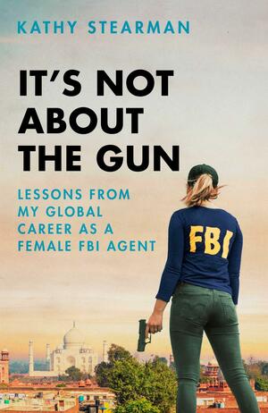 It's Not About the Gun: Lessons from My Global Career as a Female FBI Agent by Kathy Stearman, Kathy Stearman