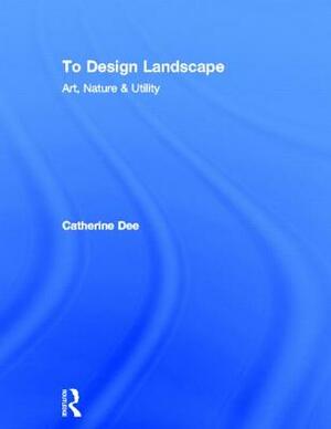 To Design Landscape: Art, Nature & Utility by Catherine Dee