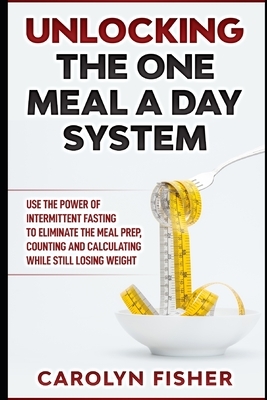 Unlocking the One Meal A Day System: Use the Power of Intermittent Fasting to Eliminate the Meal Prep, Counting and Calculating While Still Losing Wei by Carolyn Fisher