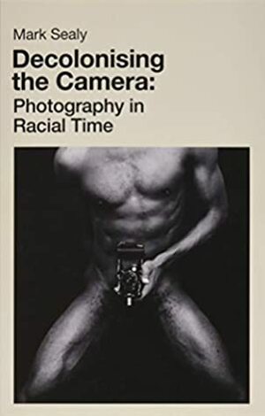 Decolonising the Camera: Photography in Racial Time by Mark Sealy