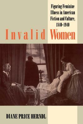 Invalid Women: Figuring Feminine Illness in American Fiction and Culture, 1840-1940 by Diane Price Herndl