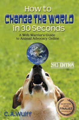How to Change the World in 30 Seconds: A Web Warrior's Guide to Animal Advocacy Online by C. A. Wulff