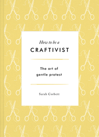 How to be a Craftivist: The Art of Gentle Protest by Sarah Corbett