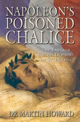 Napoleon's Poisoned Chalice: The Emperor and His Doctors on St Helena by Martin Howard