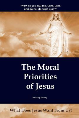 The Moral Priorities of Jesus: What Does Jesus Want From Us? by Larry Harvey