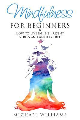 Mindfulness for Beginners: How to Live in The Present, Stress and Anxiety Free by Michael Williams