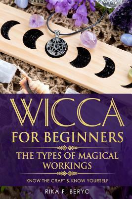 Wicca for Beginners: The Types of Magical Workings Magickal Tools, the Moon Phases, Health, Happiness, Love and Abundance Know the Craft & by Rika F. Beryc