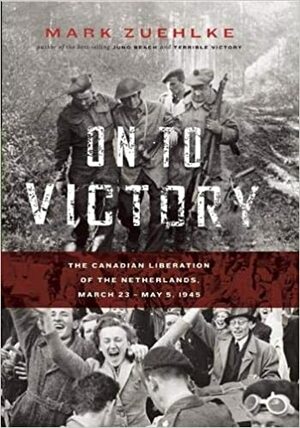 On to Victory: The Canadian Liberation of the Netherlands, March 23–May 5, 1945 by Mark Zuehlke